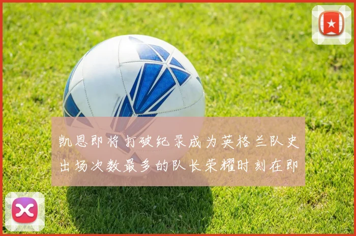 凯恩即将打破纪录成为英格兰队史出场次数最多的队长荣耀时刻在即